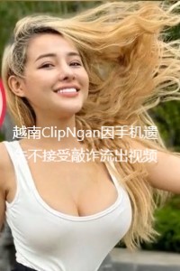 越南ClipNgan因手机遗失不接受敲诈流出视频